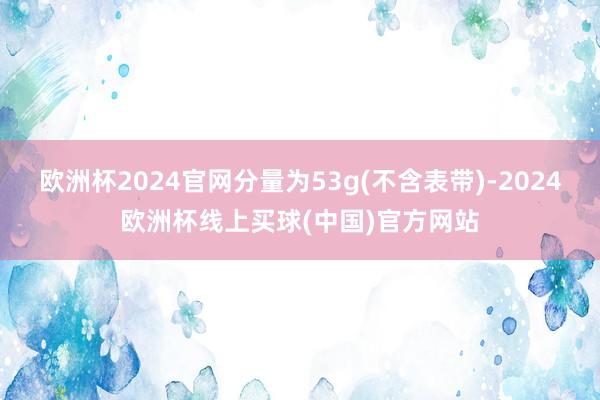 欧洲杯2024官网分量为53g(不含表带)-2024欧洲杯线上买球(中国)官方网站