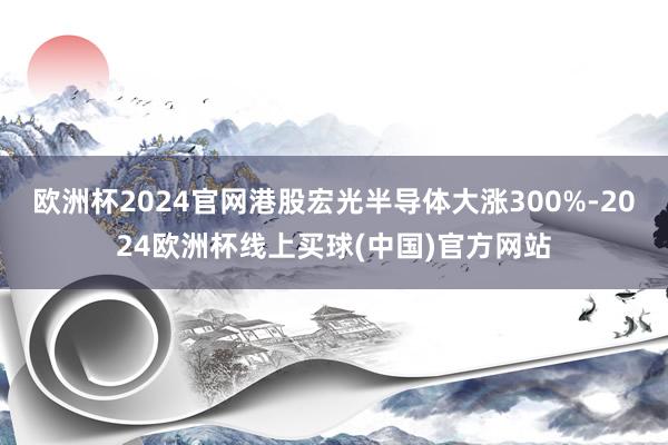 欧洲杯2024官网港股宏光半导体大涨300%-2024欧洲杯线上买球(中国)官方网站