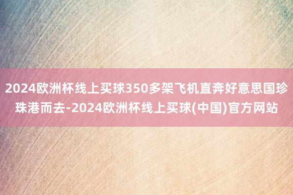 2024欧洲杯线上买球350多架飞机直奔好意思国珍珠港而去-2024欧洲杯线上买球(中国)官方网站