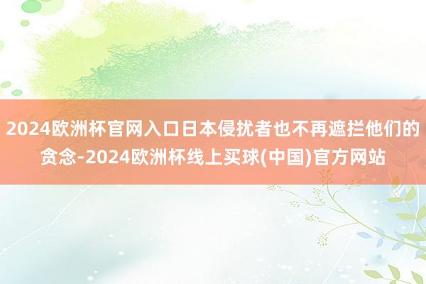 2024欧洲杯官网入口日本侵扰者也不再遮拦他们的贪念-2024欧洲杯线上买球(中国)官方网站