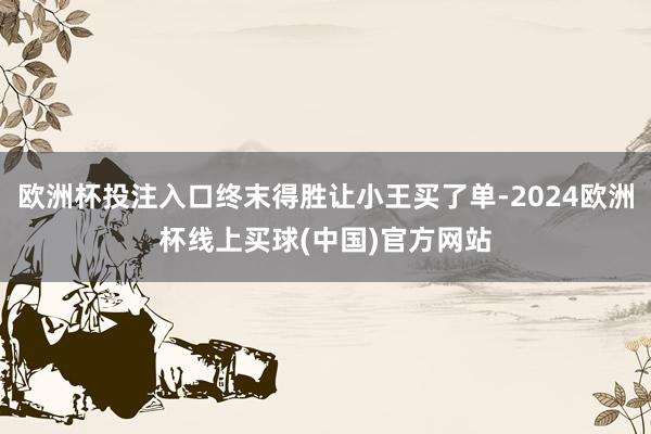 欧洲杯投注入口终末得胜让小王买了单-2024欧洲杯线上买球(中国)官方网站