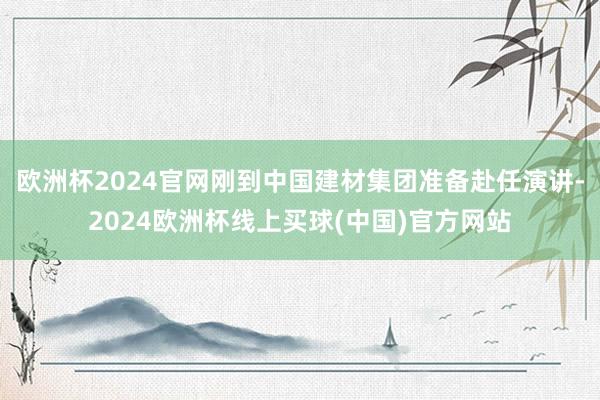 欧洲杯2024官网刚到中国建材集团准备赴任演讲-2024欧洲杯线上买球(中国)官方网站