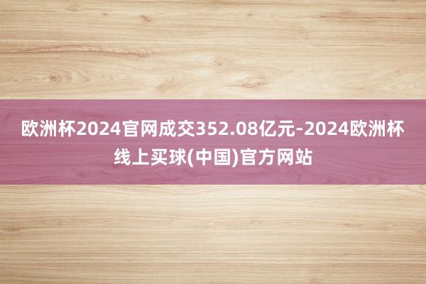 欧洲杯2024官网成交352.08亿元-2024欧洲杯线上买球(中国)官方网站