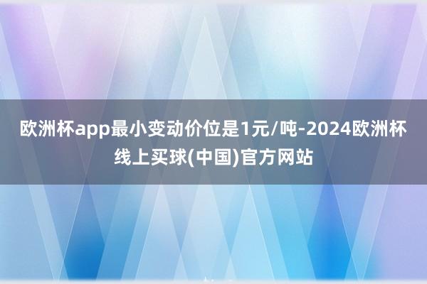 欧洲杯app最小变动价位是1元/吨-2024欧洲杯线上买球(中国)官方网站