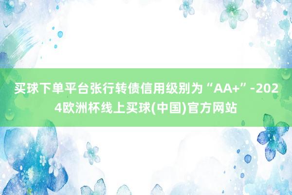 买球下单平台张行转债信用级别为“AA+”-2024欧洲杯线上买球(中国)官方网站