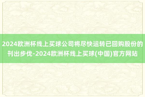 2024欧洲杯线上买球公司将尽快运转已回购股份的刊出步伐-2024欧洲杯线上买球(中国)官方网站