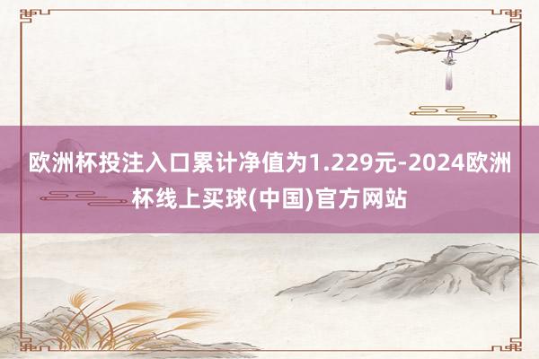 欧洲杯投注入口累计净值为1.229元-2024欧洲杯线上买球(中国)官方网站