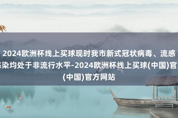 2024欧洲杯线上买球现时我市新式冠状病毒、流感病毒感染均处于非流行水平-2024欧洲杯线上买球(中国)官方网站