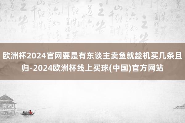 欧洲杯2024官网要是有东谈主卖鱼就趁机买几条且归-2024欧洲杯线上买球(中国)官方网站