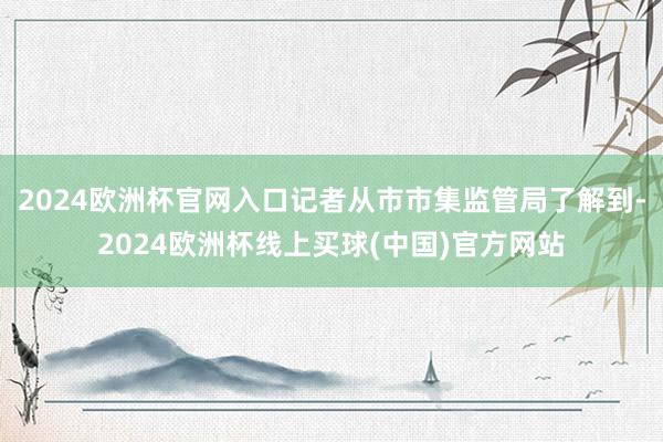 2024欧洲杯官网入口记者从市市集监管局了解到-2024欧洲杯线上买球(中国)官方网站