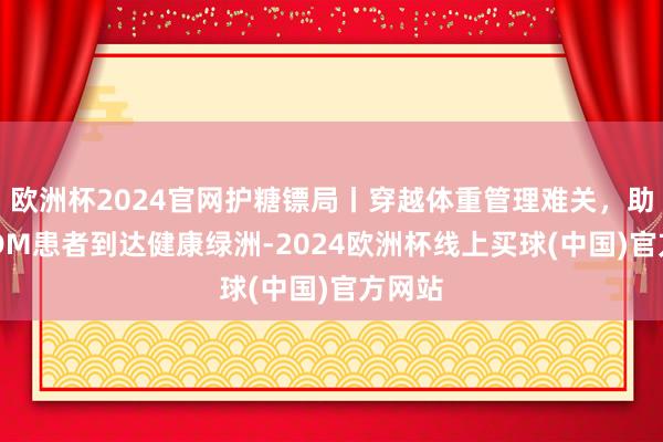 欧洲杯2024官网护糖镖局丨穿越体重管理难关，助力T2DM患者到达健康绿洲-2024欧洲杯线上买球(中国)官方网站