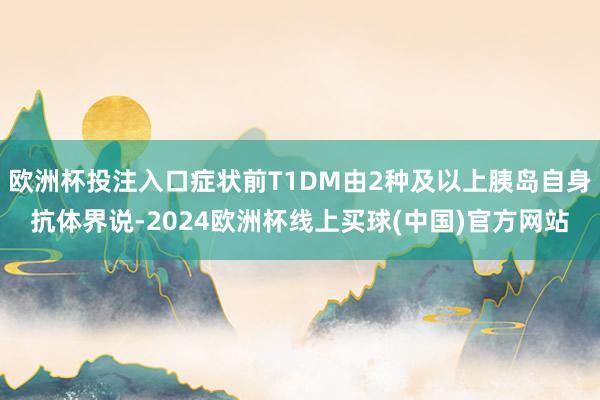 欧洲杯投注入口症状前T1DM由2种及以上胰岛自身抗体界说-2024欧洲杯线上买球(中国)官方网站