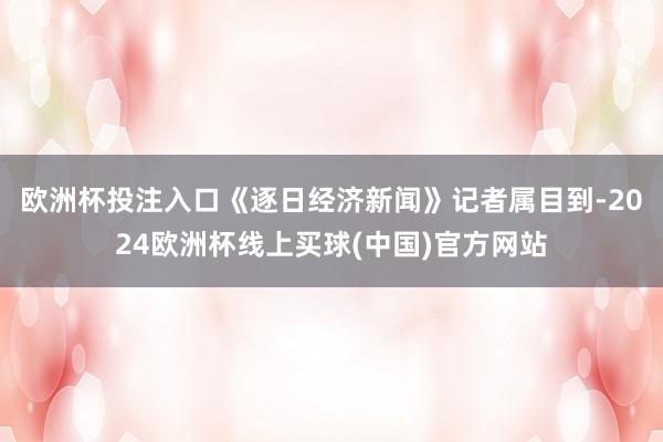 欧洲杯投注入口　　《逐日经济新闻》记者属目到-2024欧洲杯线上买球(中国)官方网站