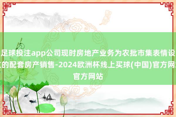 足球投注app公司现时房地产业务为农批市集表情设立的配套房产销售-2024欧洲杯线上买球(中国)官方网站