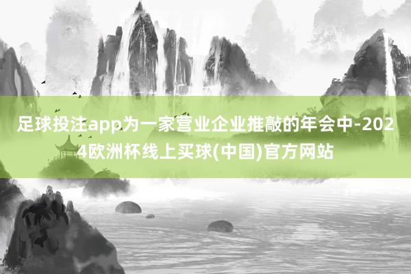 足球投注app为一家营业企业推敲的年会中-2024欧洲杯线上买球(中国)官方网站