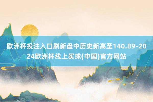 欧洲杯投注入口刷新盘中历史新高至140.89-2024欧洲杯线上买球(中国)官方网站