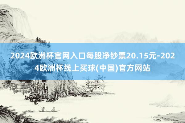 2024欧洲杯官网入口每股净钞票20.15元-2024欧洲杯线上买球(中国)官方网站